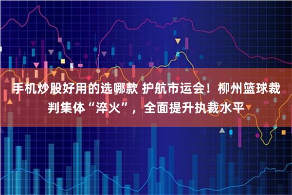 手机炒股好用的选哪款 护航市运会！柳州篮球裁判集体“淬火”，全面提升执裁水平
