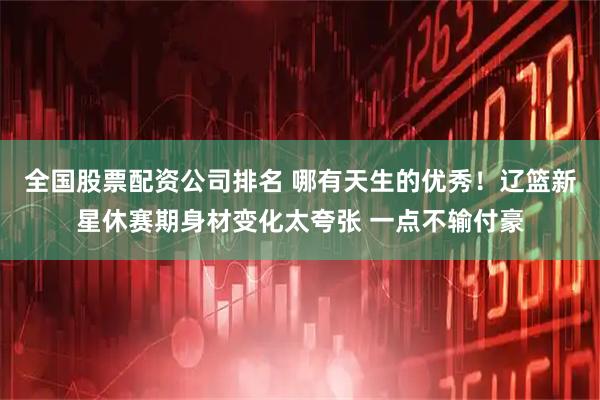 全国股票配资公司排名 哪有天生的优秀！辽篮新星休赛期身材变化太夸张 一点不输付豪