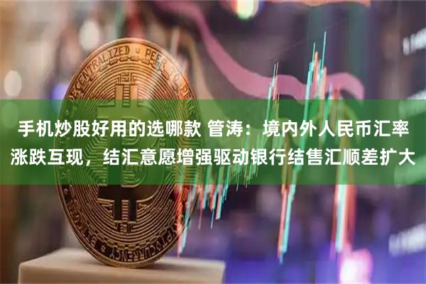 手机炒股好用的选哪款 管涛：境内外人民币汇率涨跌互现，结汇意愿增强驱动银行结售汇顺差扩大