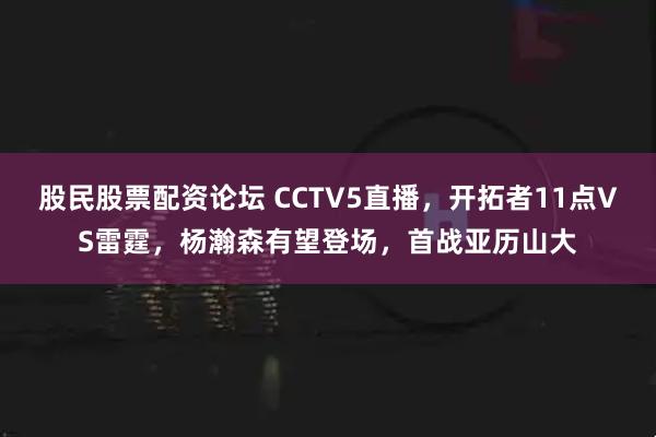 股民股票配资论坛 CCTV5直播，开拓者11点VS雷霆，杨瀚森有望登场，首战亚历山大