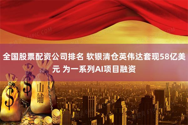 全国股票配资公司排名 软银清仓英伟达套现58亿美元 为一系列AI项目融资