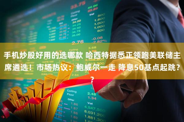 手机炒股好用的选哪款 哈西特据悉正领跑美联储主席遴选！市场热议：鲍威尔一走 降息50基点起跳？