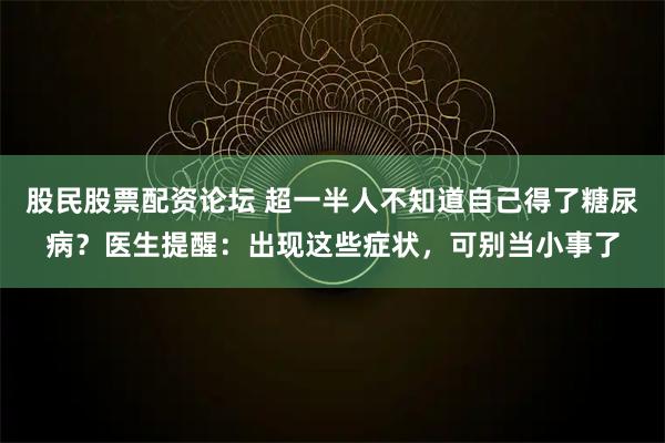 股民股票配资论坛 超一半人不知道自己得了糖尿病？医生提醒：出现这些症状，可别当小事了