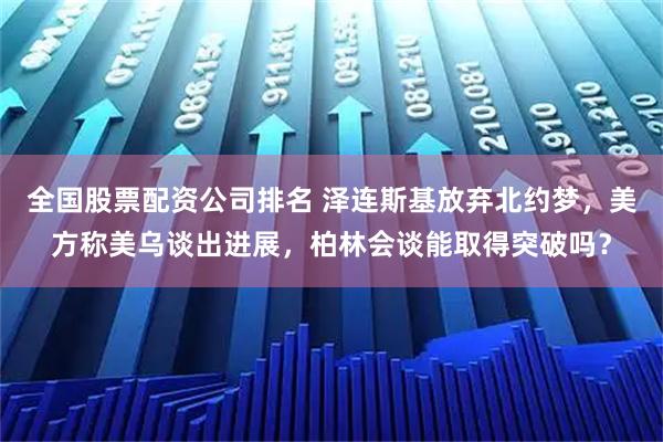 全国股票配资公司排名 泽连斯基放弃北约梦，美方称美乌谈出进展，柏林会谈能取得突破吗？