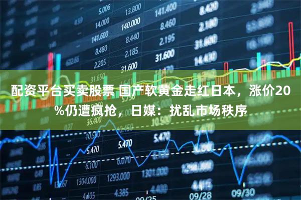 配资平台买卖股票 国产软黄金走红日本，涨价20%仍遭疯抢，日媒：扰乱市场秩序