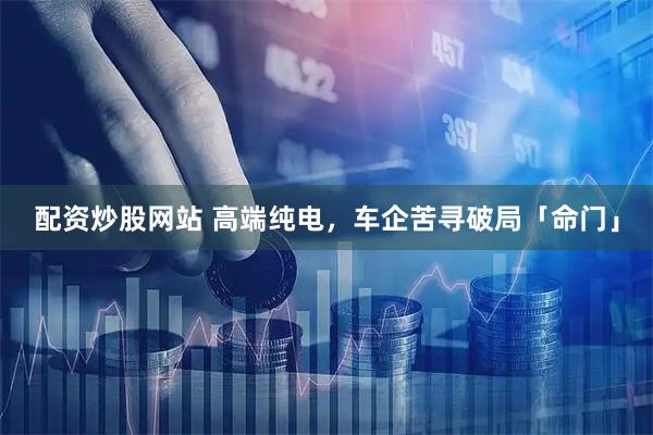 配资炒股网站 高端纯电，车企苦寻破局「命门」